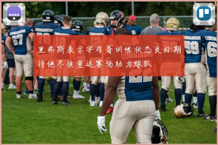 里弗斯表示字母哥训练状态良好期待他尽快重返赛场助力球队
