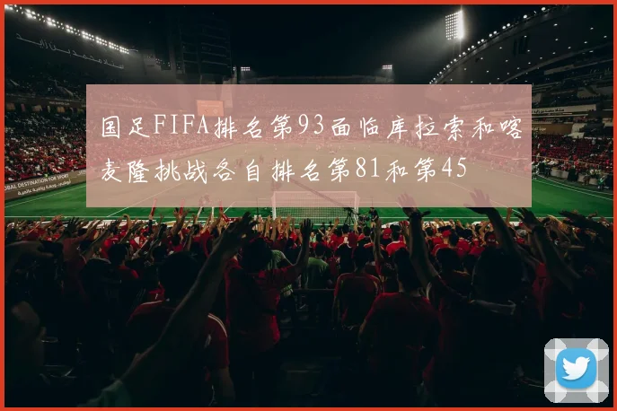 国足FIFA排名第93面临库拉索和喀麦隆挑战各自排名第81和第45