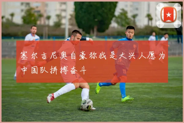 塞尔吉尼奥自豪称我是大兴人愿为中国队拼搏奋斗