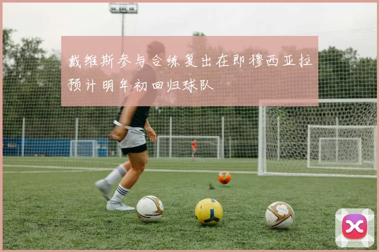 戴维斯参与合练复出在即穆西亚拉预计明年初回归球队