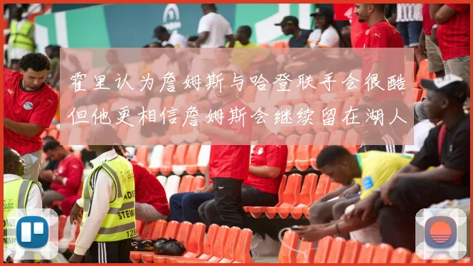 霍里认为詹姆斯与哈登联手会很酷但他更相信詹姆斯会继续留在湖人