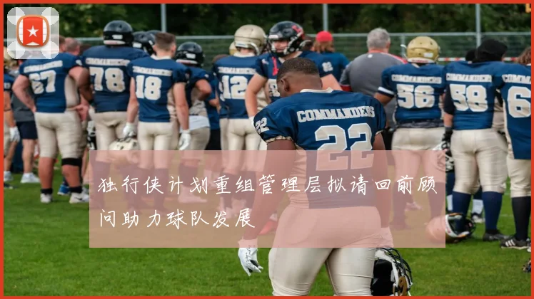 独行侠计划重组管理层拟请回前顾问助力球队发展