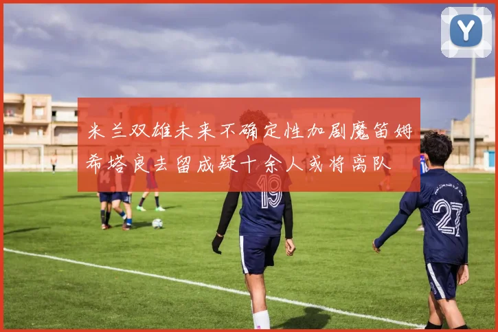 米兰双雄未来不确定性加剧魔笛姆希塔良去留成疑十余人或将离队