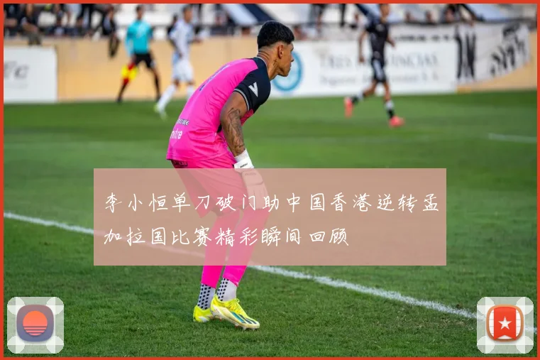 李小恒单刀破门助中国香港逆转孟加拉国比赛精彩瞬间回顾