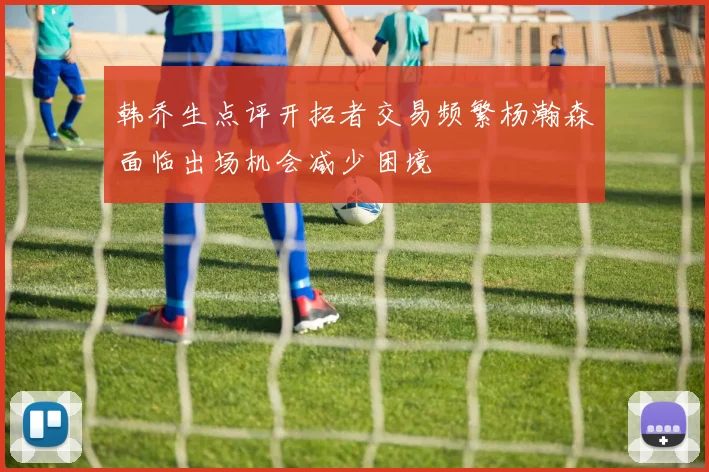韩乔生点评开拓者交易频繁杨瀚森面临出场机会减少困境