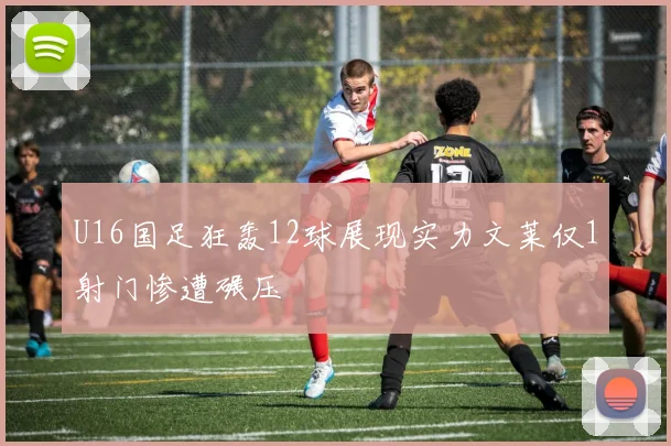 U16国足狂轰12球展现实力文莱仅1射门惨遭碾压