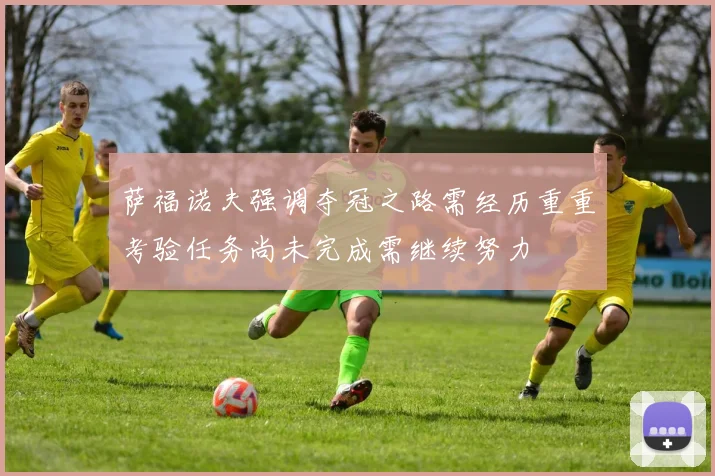 萨福诺夫强调夺冠之路需经历重重考验任务尚未完成需继续努力