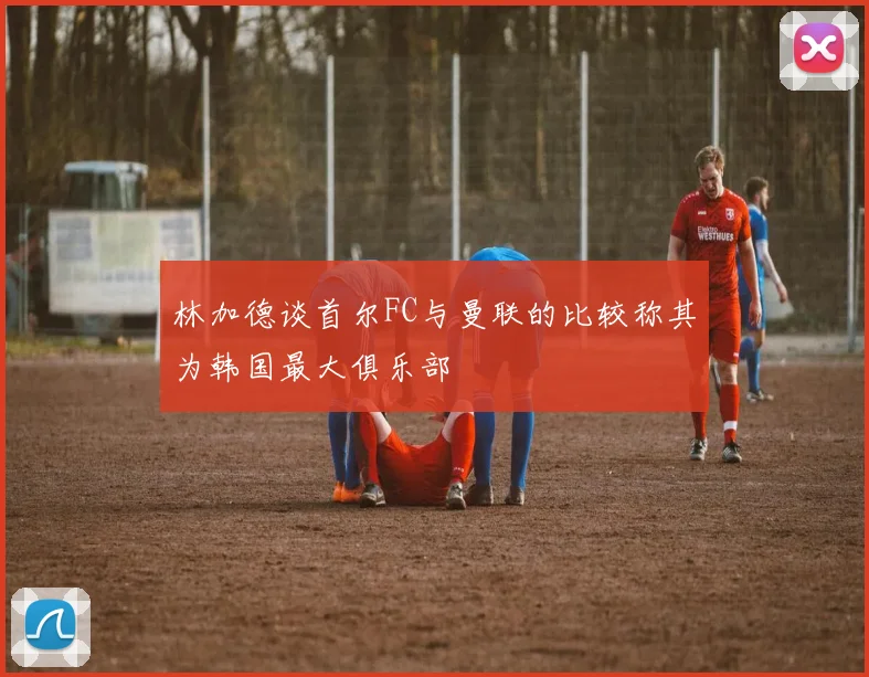 林加德谈首尔FC与曼联的比较称其为韩国最大俱乐部