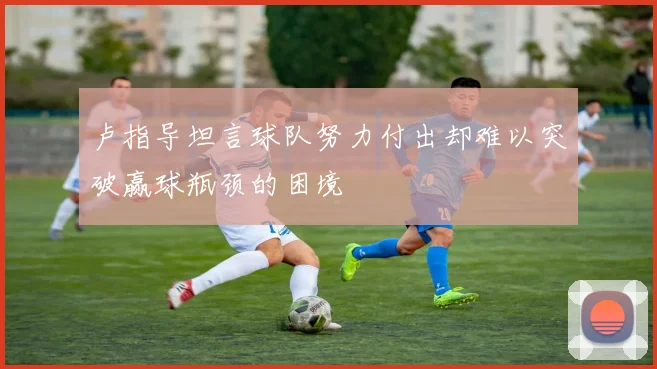 卢指导坦言球队努力付出却难以突破赢球瓶颈的困境