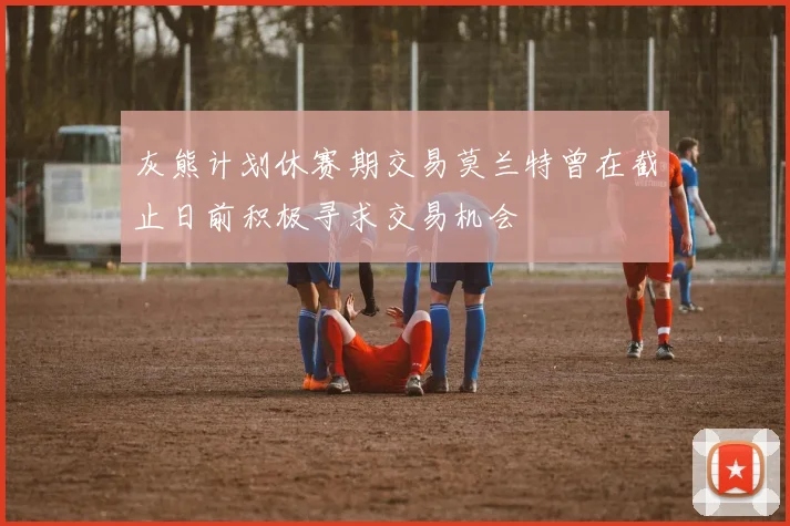 灰熊计划休赛期交易莫兰特曾在截止日前积极寻求交易机会