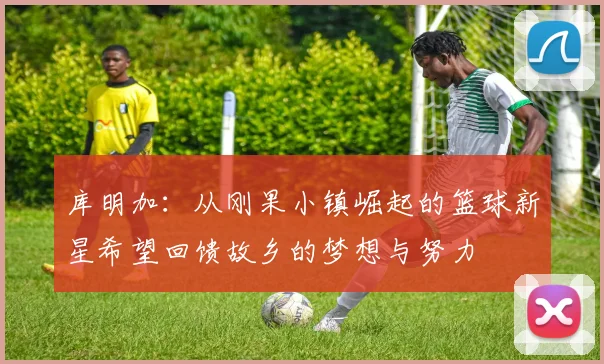库明加：从刚果小镇崛起的篮球新星希望回馈故乡的梦想与努力