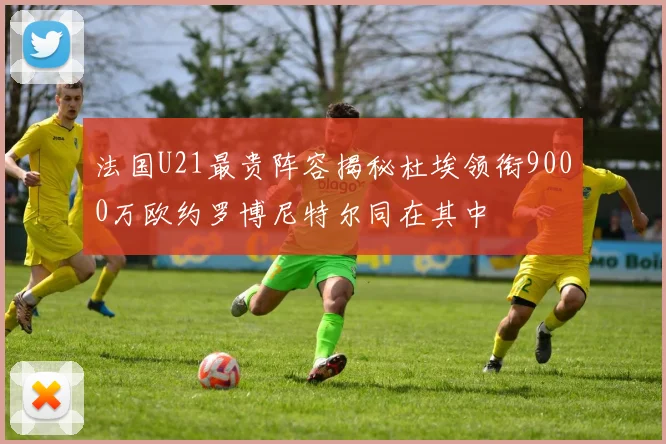 法国U21最贵阵容揭秘杜埃领衔9000万欧约罗博尼特尔同在其中