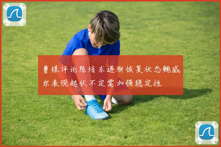 鲁媒评论陈培东逐渐恢复状态鲍威尔表现起伏不定需加强稳定性