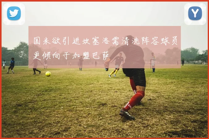 国米欲引进坎塞洛需清洗阵容球员更倾向于加盟巴萨