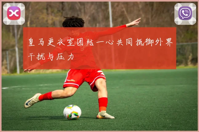 皇马更衣室团结一心共同抵御外界干扰与压力