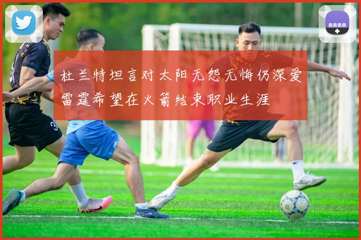 杜兰特坦言对太阳无怨无悔仍深爱雷霆希望在火箭结束职业生涯