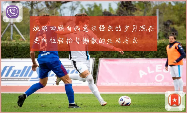 姚明回顾自我意识强烈的岁月现在更向往轻松与懒散的生活方式