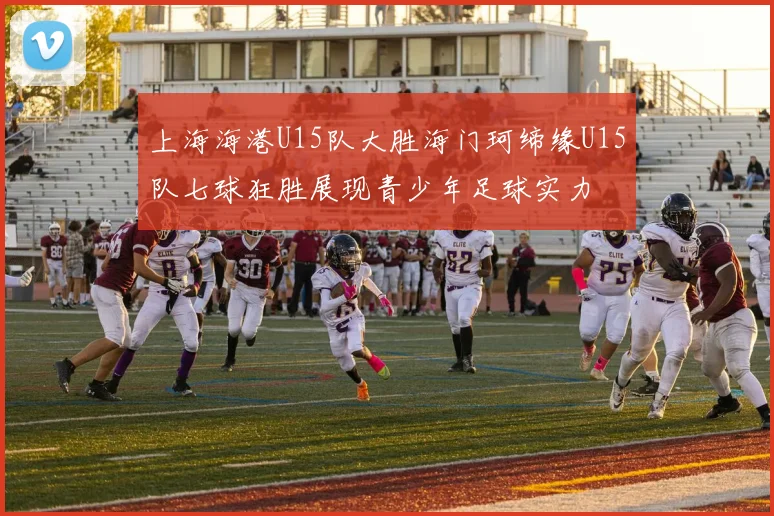 上海海港U15队大胜海门珂缔缘U15队七球狂胜展现青少年足球实力