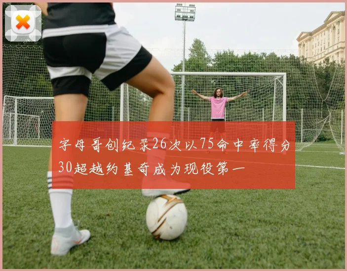 字母哥创纪录26次以75命中率得分30超越约基奇成为现役第一