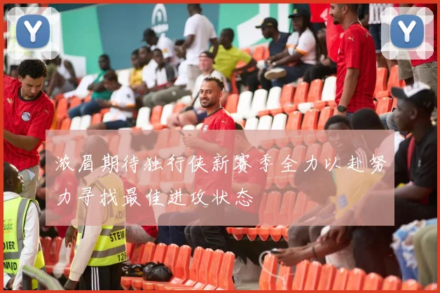 浓眉期待独行侠新赛季全力以赴努力寻找最佳进攻状态
