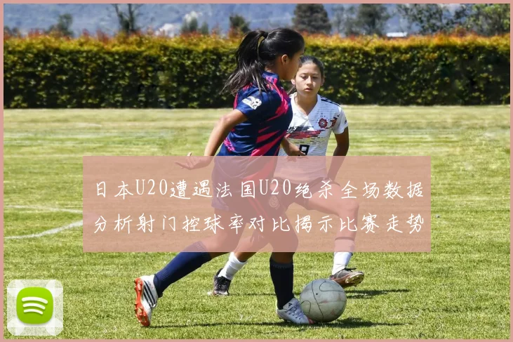 日本U20遭遇法国U20绝杀全场数据分析射门控球率对比揭示比赛走势