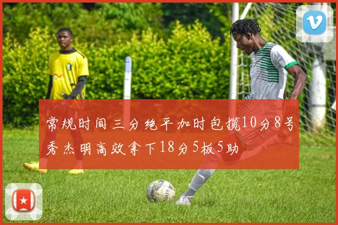 常规时间三分绝平加时包揽10分8号秀杰明高效拿下18分5板5助