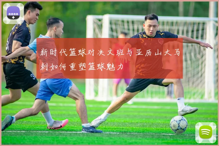 新时代篮球对决文班与亚历山大马刺如何重塑篮球魅力