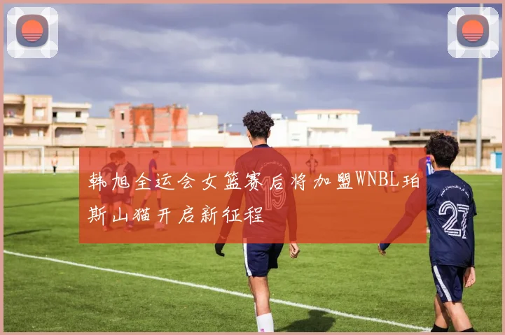韩旭全运会女篮赛后将加盟WNBL珀斯山猫开启新征程