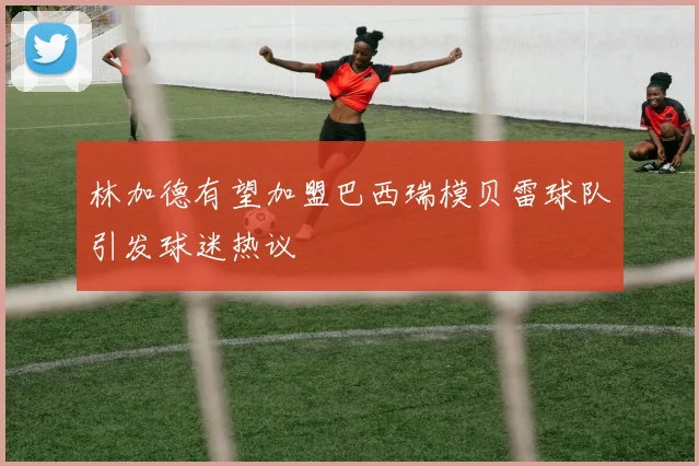 林加德有望加盟巴西瑞模贝雷球队引发球迷热议