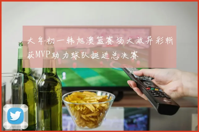 大年初一韩旭澳篮赛场大放异彩斩获MVP助力球队挺进总决赛