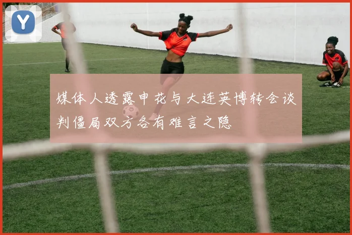 媒体人透露申花与大连英博转会谈判僵局双方各有难言之隐