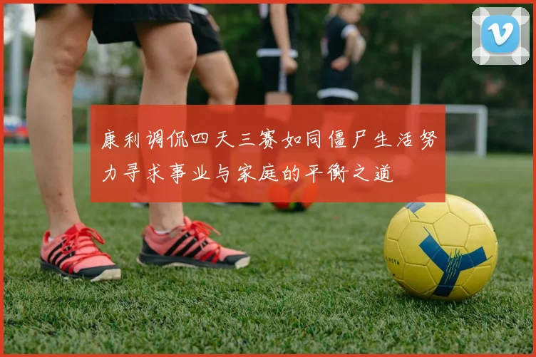 康利调侃四天三赛如同僵尸生活努力寻求事业与家庭的平衡之道