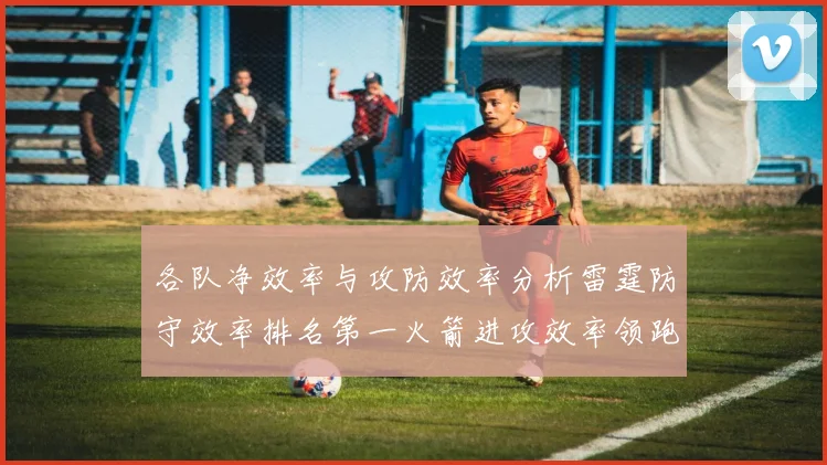 各队净效率与攻防效率分析雷霆防守效率排名第一火箭进攻效率领跑联盟