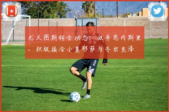 尤文图斯转会动态：放弃恩内斯里，积极接洽小基耶萨与齐尔克泽