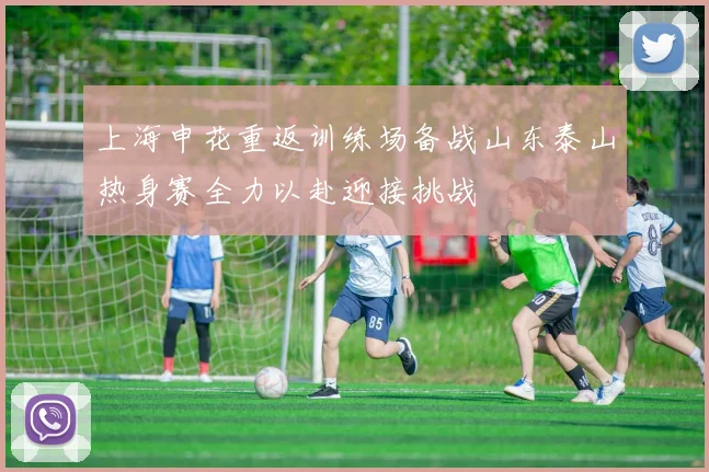 上海申花重返训练场备战山东泰山热身赛全力以赴迎接挑战