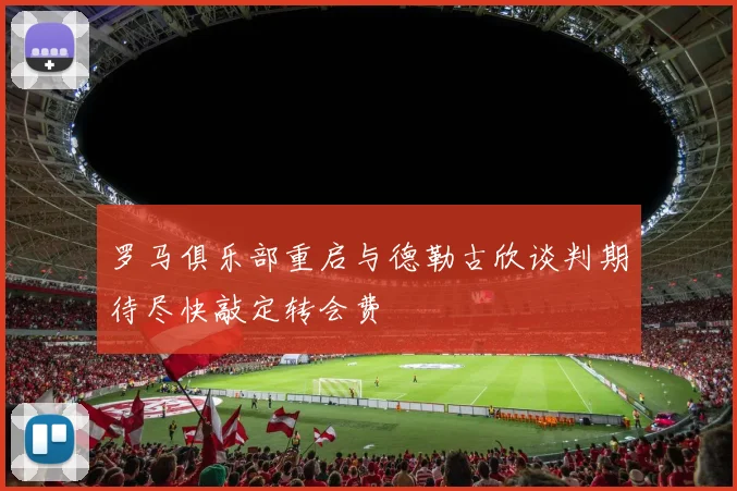 罗马俱乐部重启与德勒古欣谈判期待尽快敲定转会费